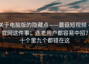 关于电脑版的隐藏点——蘑菇短视频 - 官网这件事；连老用户都容易中招？十个里九个都错在这