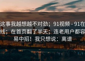 这事我越想越不对劲；91视频 - 91在线；在首页翻了半天；连老用户都容易中招！我只想说：离谱