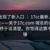 突然出现了新入口 ｜ 17cc最新入口——17c——关于17c.com 域名的说法 ｜ 这次终于说清楚。你觉得这算不算实锤