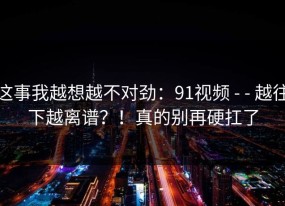 这事我越想越不对劲：91视频 - - 越往下越离谱？！真的别再硬扛了