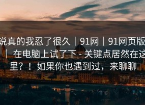 说真的我忍了很久｜91网｜91网页版 ｜ 在电脑上试了下 - 关键点居然在这里？！如果你也遇到过，来聊聊
