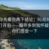 我劝你先看完再下结论：91视频；用手机打开后——细节多到我怀疑人生？你们感受一下