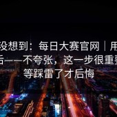 我真没想到：每日大赛官网｜用手机打开后——不夸张，这一步很重要。别等踩雷了才后悔