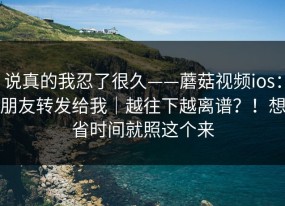 说真的我忍了很久——蘑菇视频ios：朋友转发给我｜越往下越离谱？！想省时间就照这个来