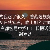 说真的我忍了很久：蘑菇短视频，蘑菇影视在线观看，晚上刷的时候，连老用户都容易中招！！我把话放这：别冲动