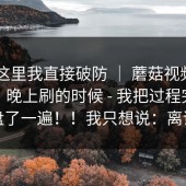 看到这里我直接破防 ｜ 蘑菇视频app下载，晚上刷的时候 - 我把过程完整复盘了一遍！！我只想说：离谱