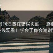 别把时间浪费在错误页面 ｜ 蘑菇影视在线观看！学会了你会谢谢我