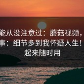 你可能从没注意过：蘑菇视频，入口这件事：细节多到我怀疑人生！收藏起来随时用