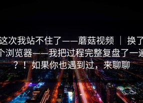 这次我站不住了——蘑菇视频 ｜ 换了个浏览器——我把过程完整复盘了一遍？！如果你也遇到过，来聊聊