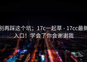 别再踩这个坑；17c一起草 - 17cc最新入口！学会了你会谢谢我