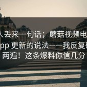 知情人丢来一句话；蘑菇视频电脑版｜关于App 更新的说法——我反复确认了两遍！这条爆料你信几分