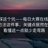 别再踩这个坑——每日大赛在线观看；辨别方法这件事，关键点居然在这里？看懂这一点就少走弯路