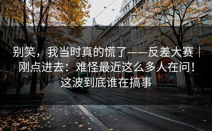 别笑，我当时真的慌了——反差大赛｜刚点进去：难怪最近这么多人在问！这波到底谁在搞事
