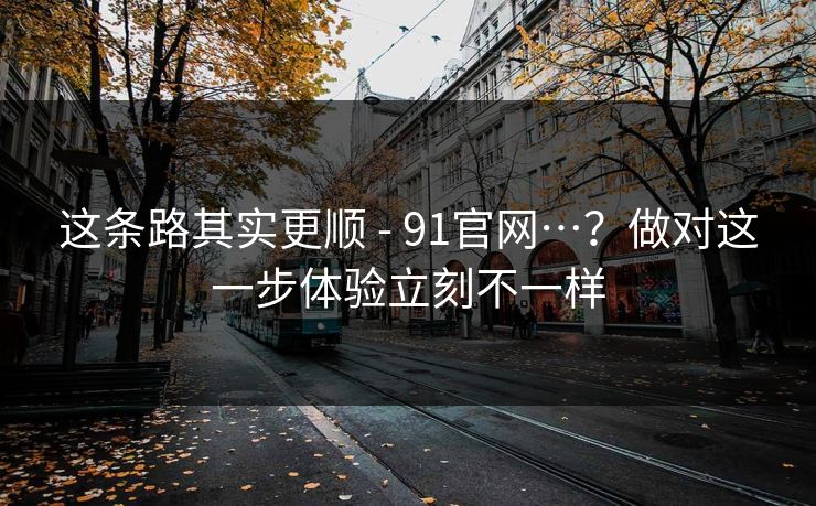 这条路其实更顺 - 91官网…?做对这一步体验立刻不一样 这条路其实更顺 - 91官网…?做对这一步体验立刻不一样