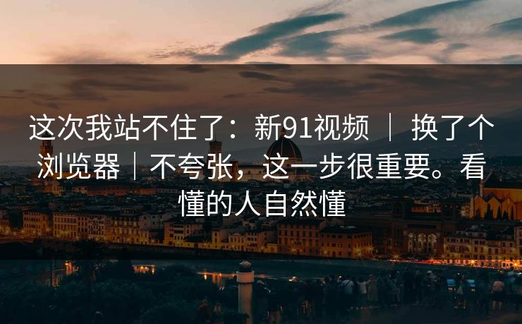 这次我站不住了：新91视频 ｜ 换了个浏览器｜不夸张，这一步很重要。看懂的人自然懂