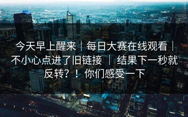 今天早上醒来|每日大赛在线观看|不小心点进了旧链接 | 结果下一秒就反转?!你们感受一下 今天早上醒来|每日大赛在线观看|不小心点进了旧链接 | 结果下一秒就反转?!你们感受一下