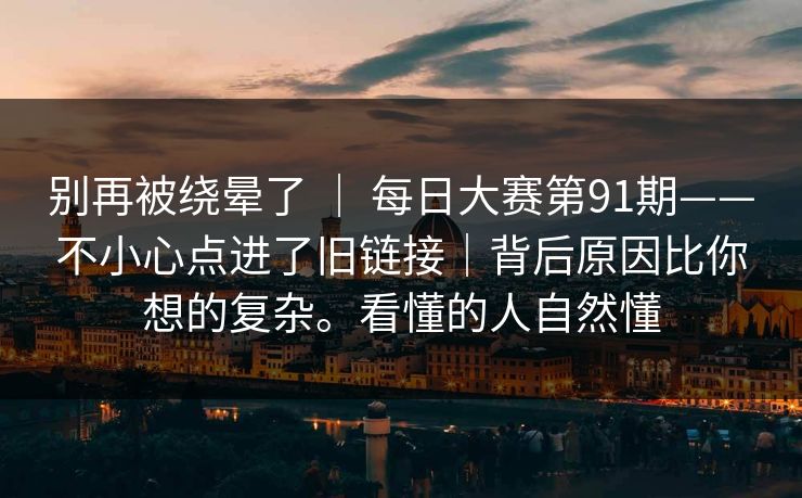 别再被绕晕了 | 每日大赛第91期——不小心点进了旧链接|背后原因比你想的复杂。看懂的人自然懂 别再被绕晕了 | 每日大赛第91期——不小心点进了旧链接|背后原因比你想的复杂。看懂的人自然懂