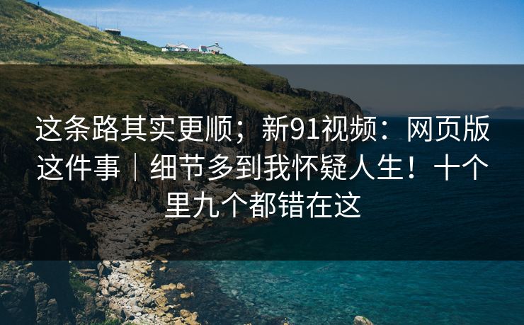 这条路其实更顺；新91视频：网页版这件事｜细节多到我怀疑人生！十个里九个都错在这