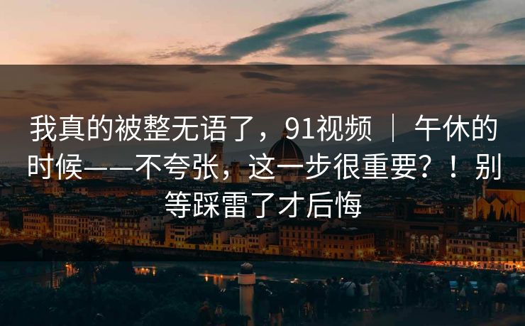 我真的被整无语了,91视频 | 午休的时候——不夸张,这一步很重要?!别等踩雷了才后悔 我真的被整无语了,91视频 | 午休的时候——不夸张,这一步很重要?!别等踩雷了才后悔