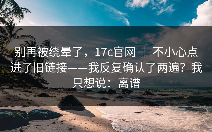别再被绕晕了，17c官网 ｜ 不小心点进了旧链接——我反复确认了两遍？我只想说：离谱