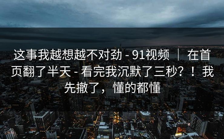 这事我越想越不对劲 - 91视频 | 在首页翻了半天 - 看完我沉默了三秒?!我先撤了,懂的都懂 这事我越想越不对劲 - 91视频 | 在首页翻了半天 - 看完我沉默了三秒?!我先撤了,懂的都懂