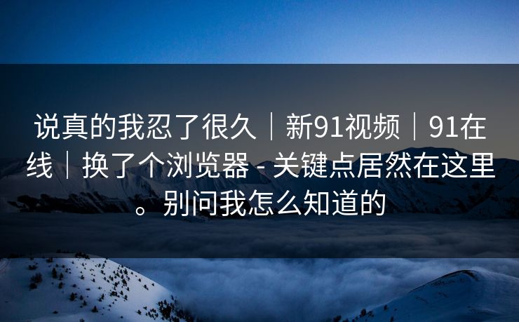 说真的我忍了很久｜新91视频｜91在线｜换了个浏览器 - 关键点居然在这里。别问我怎么知道的