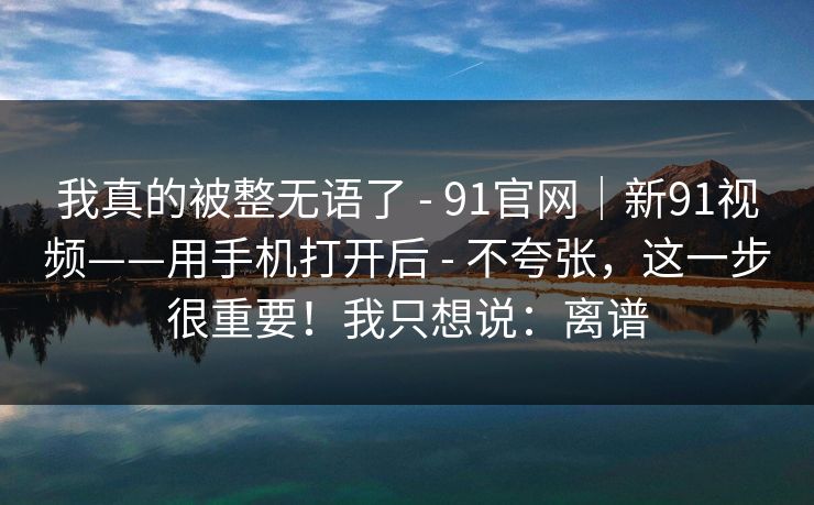 我真的被整无语了 - 91官网｜新91视频——用手机打开后 - 不夸张，这一步很重要！我只想说：离谱