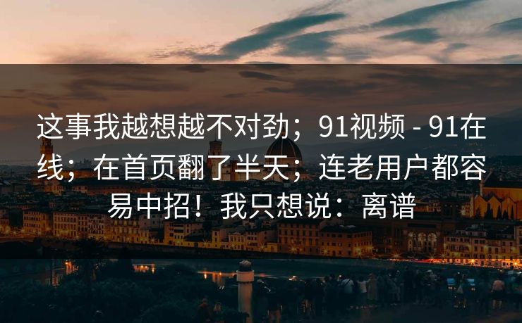 这事我越想越不对劲；91视频 - 91在线；在首页翻了半天；连老用户都容易中招！我只想说：离谱
