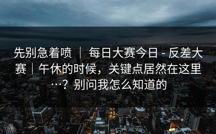 先别急着喷 ｜ 每日大赛今日 - 反差大赛｜午休的时候，关键点居然在这里…？别问我怎么知道的