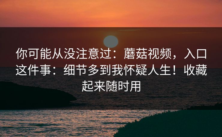 你可能从没注意过：蘑菇视频，入口这件事：细节多到我怀疑人生！收藏起来随时用