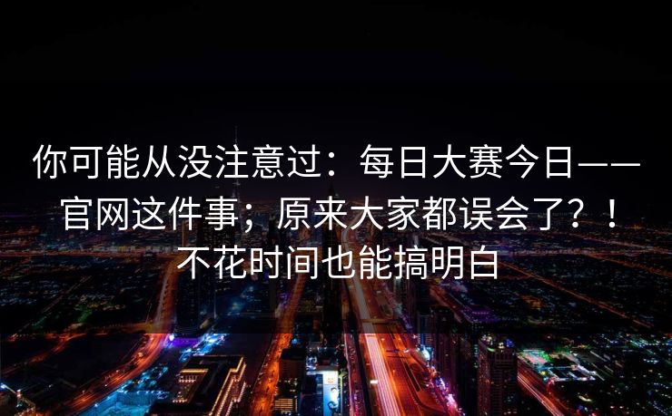 你可能从没注意过：每日大赛今日——官网这件事；原来大家都误会了？！不花时间也能搞明白