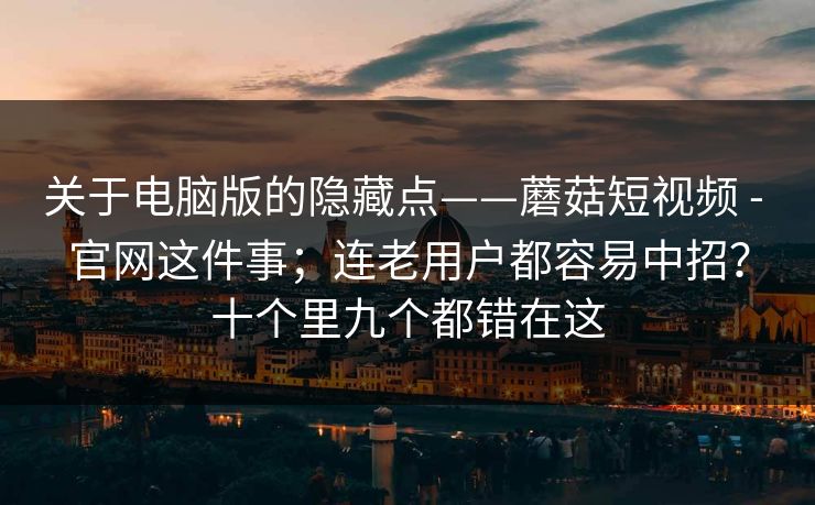 关于电脑版的隐藏点——蘑菇短视频 - 官网这件事;连老用户都容易中招?十个里九个都错在这 关于电脑版的隐藏点——蘑菇短视频 - 官网这件事;连老用户都容易中招?十个里九个都错在这