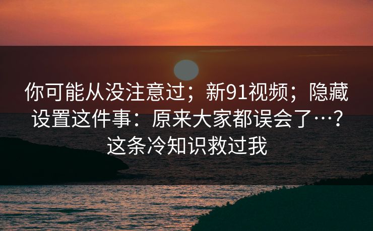 你可能从没注意过；新91视频；隐藏设置这件事：原来大家都误会了…？这条冷知识救过我