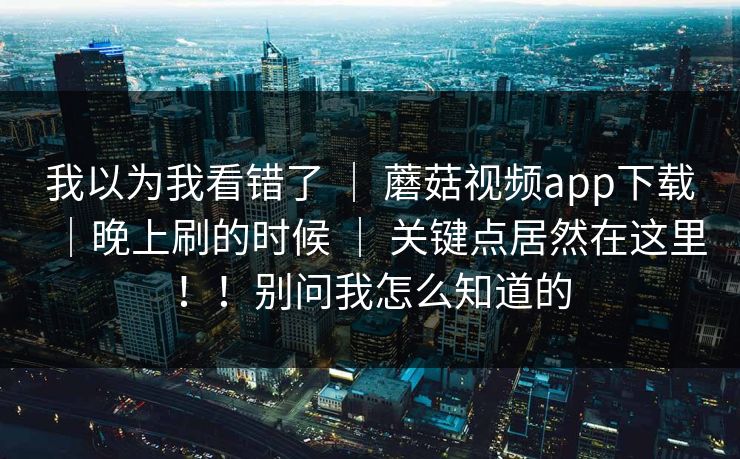 我以为我看错了 ｜ 蘑菇视频app下载｜晚上刷的时候 ｜ 关键点居然在这里！！别问我怎么知道的