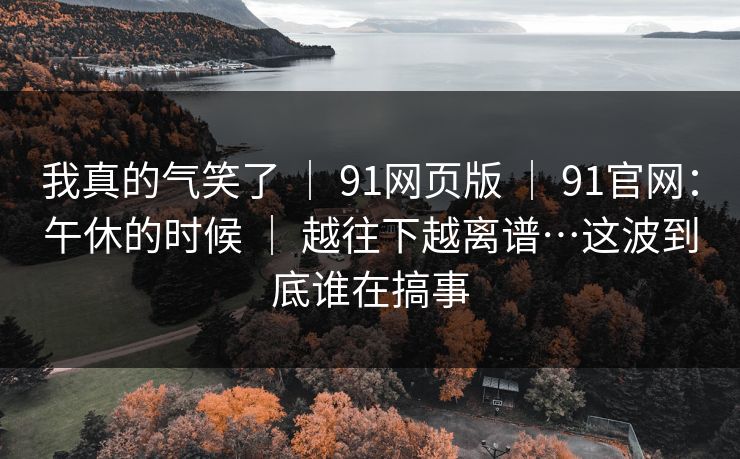我真的气笑了 ｜ 91网页版 ｜ 91官网：午休的时候 ｜ 越往下越离谱…这波到底谁在搞事