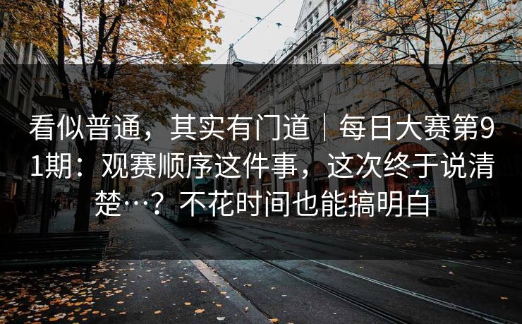 看似普通，其实有门道｜每日大赛第91期：观赛顺序这件事，这次终于说清楚…？不花时间也能搞明白