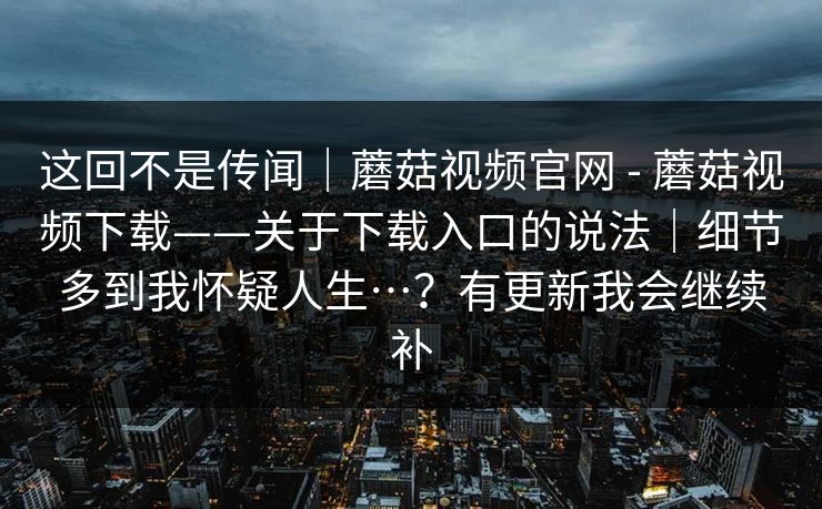 这回不是传闻｜蘑菇视频官网 - 蘑菇视频下载——关于下载入口的说法｜细节多到我怀疑人生…？有更新我会继续补