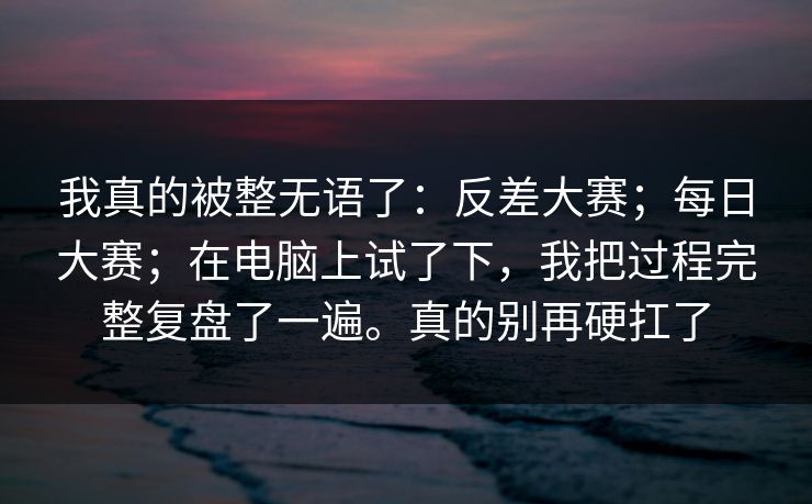 我真的被整无语了：反差大赛；每日大赛；在电脑上试了下，我把过程完整复盘了一遍。真的别再硬扛了