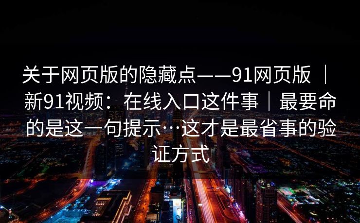 关于网页版的隐藏点——91网页版 ｜ 新91视频：在线入口这件事｜最要命的是这一句提示…这才是最省事的验证方式