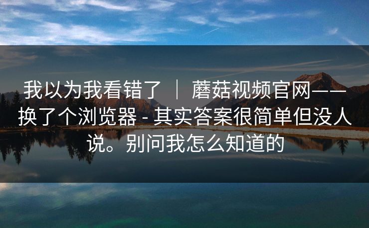 我以为我看错了 | 蘑菇视频官网——换了个浏览器 - 其实答案很简单但没人说。别问我怎么知道的 我以为我看错了 | 蘑菇视频官网——换了个浏览器 - 其实答案很简单但没人说。别问我怎么知道的