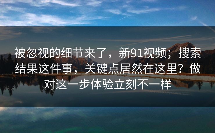 被忽视的细节来了，新91视频；搜索结果这件事，关键点居然在这里？做对这一步体验立刻不一样