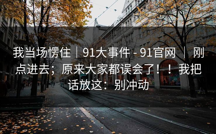 我当场愣住｜91大事件 - 91官网 ｜ 刚点进去；原来大家都误会了！！我把话放这：别冲动