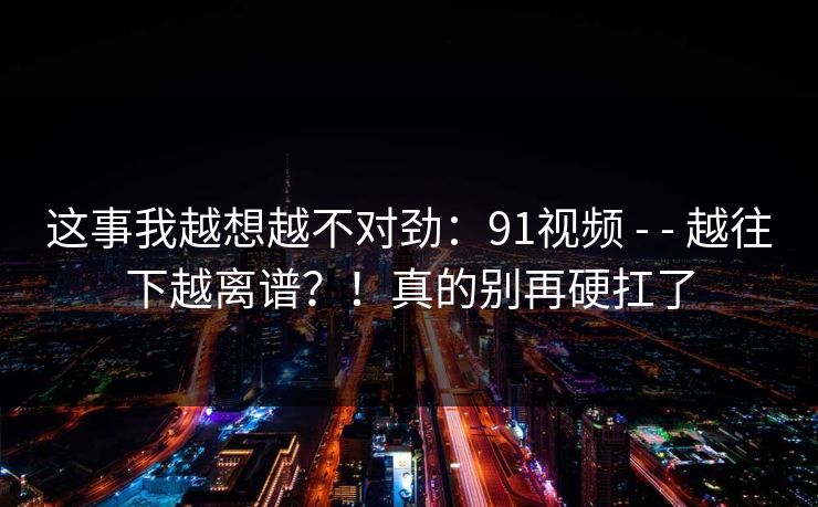这事我越想越不对劲：91视频 - - 越往下越离谱？！真的别再硬扛了