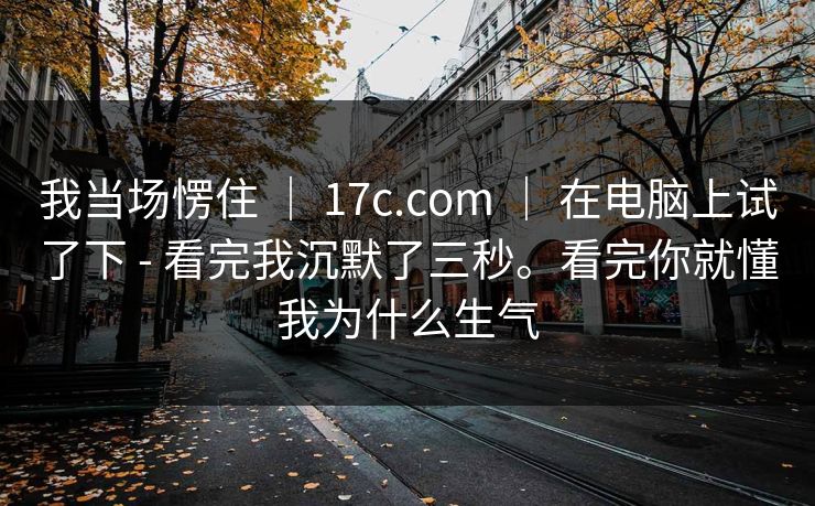 我当场愣住 ｜ 17c.com ｜ 在电脑上试了下 - 看完我沉默了三秒。看完你就懂我为什么生气