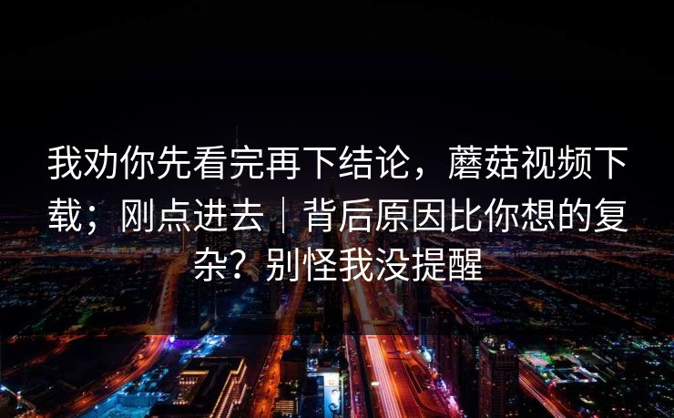 我劝你先看完再下结论，蘑菇视频下载；刚点进去｜背后原因比你想的复杂？别怪我没提醒