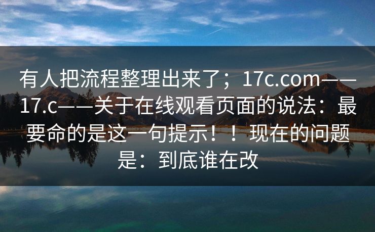有人把流程整理出来了；17c.com——17.c——关于在线观看页面的说法：最要命的是这一句提示！！现在的问题是：到底谁在改