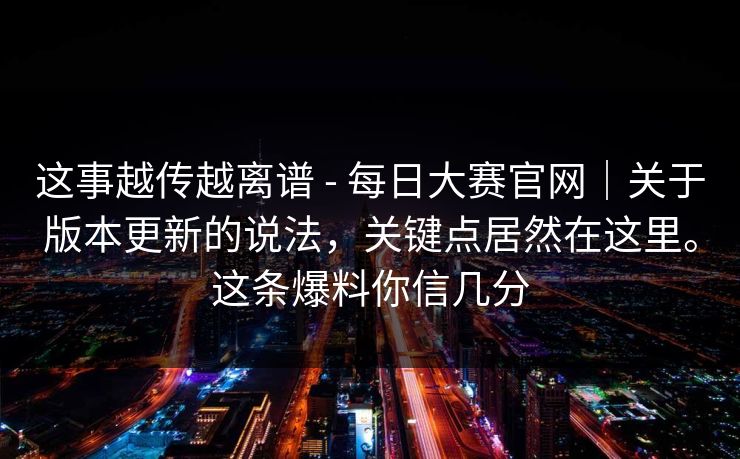 这事越传越离谱 - 每日大赛官网｜关于版本更新的说法，关键点居然在这里。这条爆料你信几分
