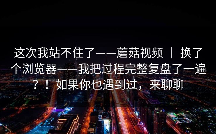 这次我站不住了——蘑菇视频 ｜ 换了个浏览器——我把过程完整复盘了一遍？！如果你也遇到过，来聊聊
