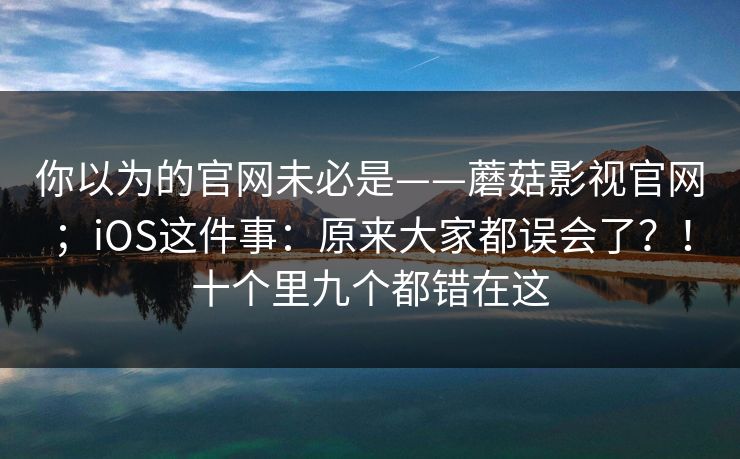 你以为的官网未必是——蘑菇影视官网；iOS这件事：原来大家都误会了？！十个里九个都错在这