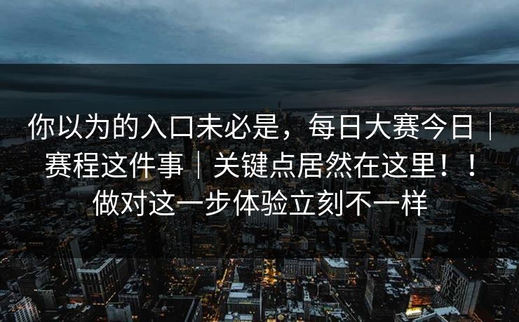 你以为的入口未必是，每日大赛今日｜赛程这件事｜关键点居然在这里！！做对这一步体验立刻不一样